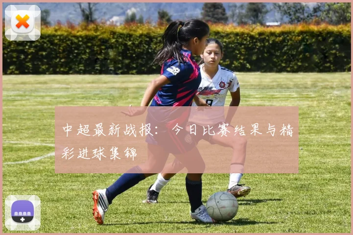 中超最新战报：今日比赛结果与精彩进球集锦