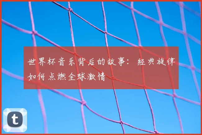 世界杯音乐背后的故事：经典旋律如何点燃全球激情