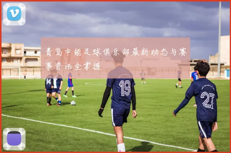 青岛中能足球俱乐部最新动态与赛事资讯全掌握