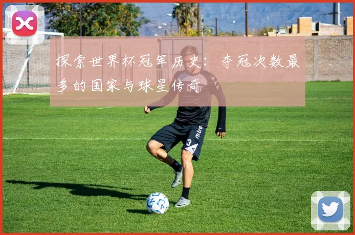 探索世界杯冠军历史：夺冠次数最多的国家与球星传奇