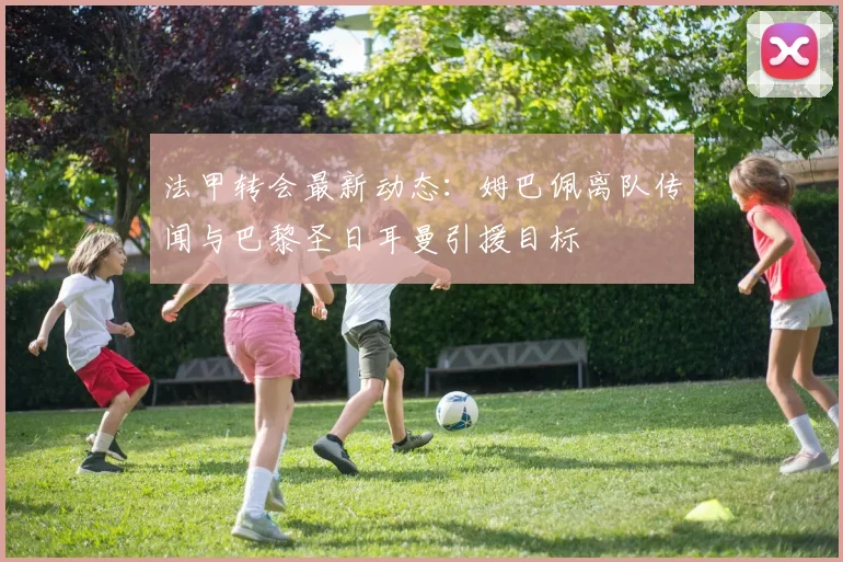 法甲转会最新动态：姆巴佩离队传闻与巴黎圣日耳曼引援目标