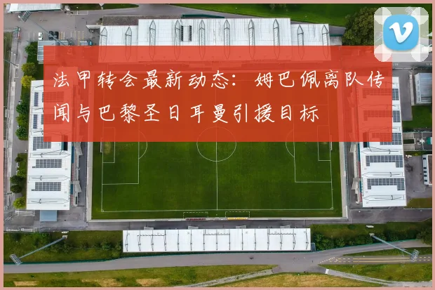 法甲转会最新动态：姆巴佩离队传闻与巴黎圣日耳曼引援目标