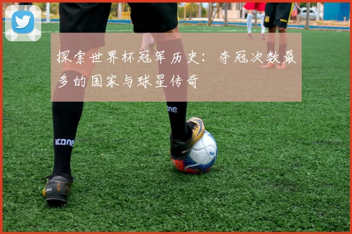 探索世界杯冠军历史：夺冠次数最多的国家与球星传奇