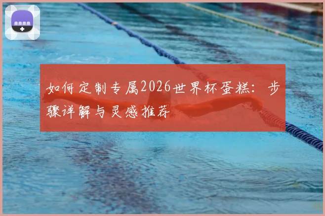 如何定制专属2026世界杯蛋糕：步骤详解与灵感推荐