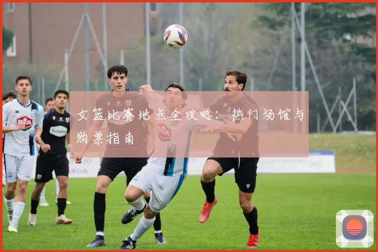 女篮比赛地点全攻略：热门场馆与购票指南